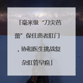 毫米级“刀尖芭蕾”保住患者肛门，协和医生挑战复杂肛管早癌