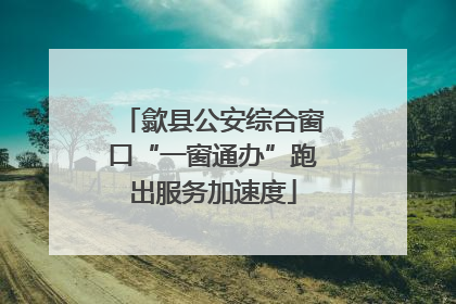 歙县公安综合窗口“一窗通办”跑出服务加速度
