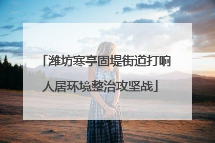 潍坊寒亭固堤街道打响人居环境整治攻坚战