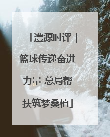 澧源时评｜篮球传递奋进力量 总局帮扶筑梦桑植