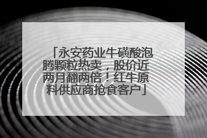 永安药业牛磺酸泡腾颗粒热卖，股价近两月翻两倍！红牛原料供应商抢食客户