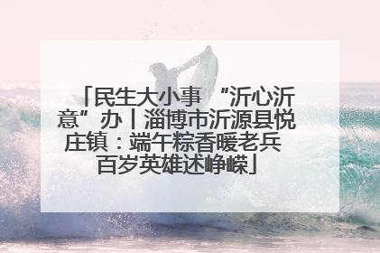 民生大小事 “沂心沂意”办丨淄博市沂源县悦庄镇：端午粽香暖老兵 百岁英雄述峥嵘