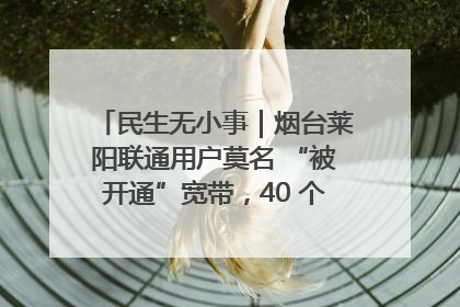 民生无小事｜烟台莱阳联通用户莫名 “被开通”宽带，40 个月扣费无人知