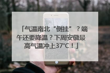 气温南北“倒挂”？端午还要降温？下周安徽最高气温冲上37℃！