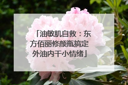 油敏肌自救：东方佰丽修颜瓶搞定外油内干小情绪