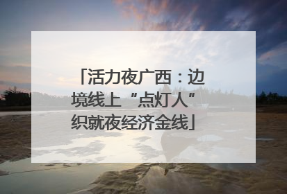 活力夜广西：边境线上“点灯人”织就夜经济金线