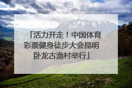 活力开走！中国体育彩票健身徒步大会昆明卧龙古渔村举行