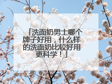 洗面奶男士哪个牌子好用，什么样的洗面奶比较好用更科学！