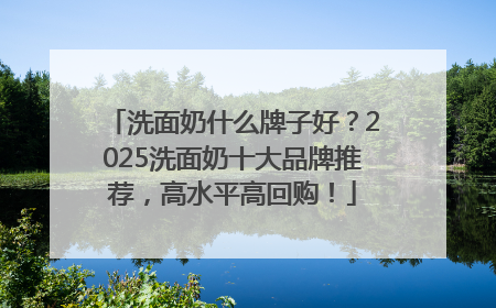 洗面奶什么牌子好？2025洗面奶十大品牌推荐，高水平高回购！