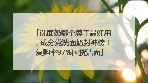 洗面奶哪个牌子最好用，成分党洗面奶封神榜！复购率97%国货洁面