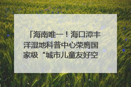 海南唯一！海口潭丰洋湿地科普中心荣膺国家级“城市儿童友好空间建设园区”称号