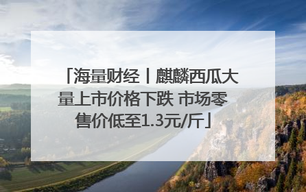 海量财经丨麒麟西瓜大量上市价格下跌 市场零售价低至1.3元/斤