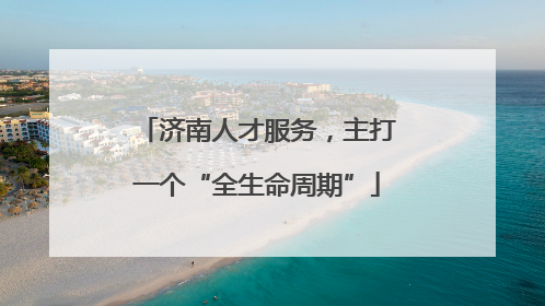 济南人才服务，主打一个“全生命周期”