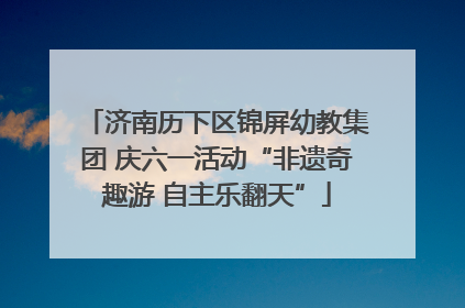 济南历下区锦屏幼教集团 庆六一活动“非遗奇趣游 自主乐翻天”