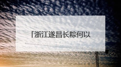 浙江遂昌长粽何以“出圈”？“七十二变”中探新路