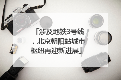 涉及地铁3号线，北京朝阳站城市枢纽再迎新进展