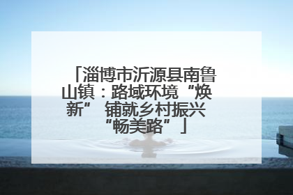 淄博市沂源县南鲁山镇：路域环境“焕新” 铺就乡村振兴“畅美路”