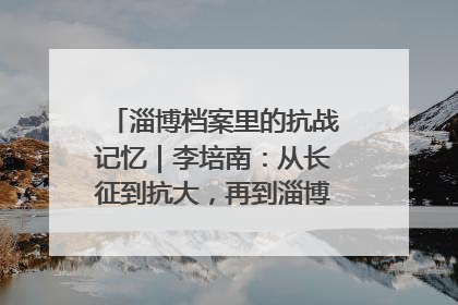 淄博档案里的抗战记忆｜李培南：从长征到抗大，再到淄博的革命足迹