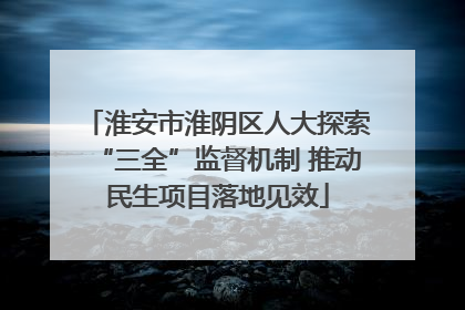 淮安市淮阴区人大探索“三全”监督机制 推动民生项目落地见效