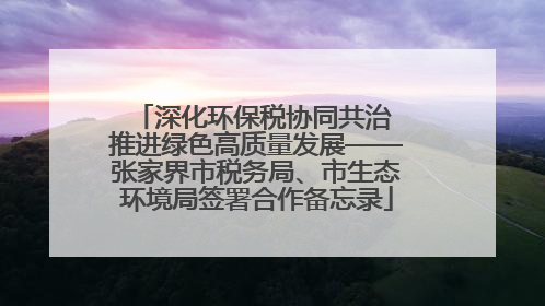 深化环保税协同共治 推进绿色高质量发展——张家界市税务局、市生态环境局签署合作备忘录