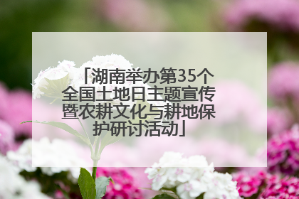 湖南举办第35个全国土地日主题宣传暨农耕文化与耕地保护研讨活动