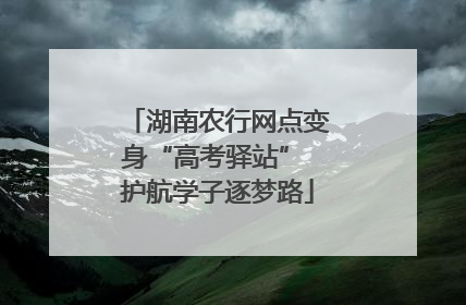 湖南农行网点变身“高考驿站” 护航学子逐梦路