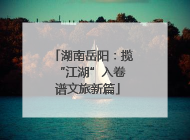湖南岳阳：揽“江湖”入卷 谱文旅新篇