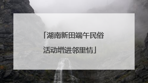 湖南新田端午民俗活动增进邻里情