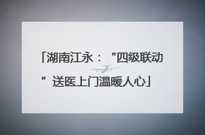 湖南江永：“四级联动”送医上门温暖人心