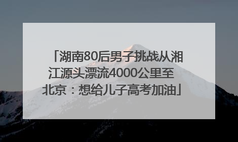 湖南80后男子挑战从湘江源头漂流4000公里至北京：想给儿子高考加油