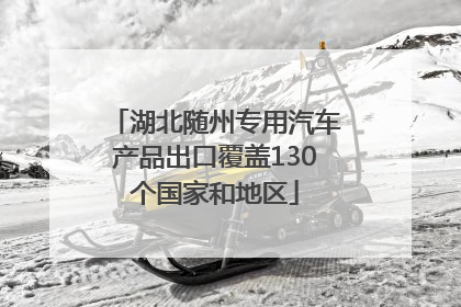 湖北随州专用汽车产品出口覆盖130个国家和地区