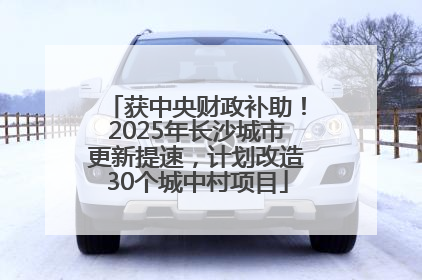 获中央财政补助！2025年长沙城市更新提速，计划改造30个城中村项目