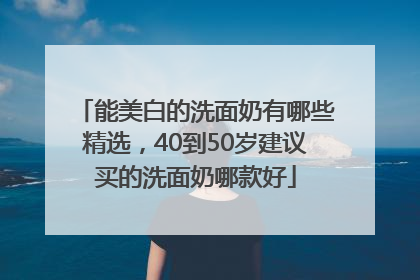能美白的洗面奶有哪些精选，40到50岁建议买的洗面奶哪款好