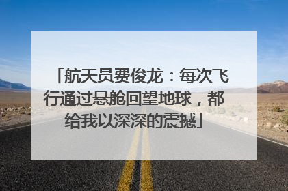 航天员费俊龙：每次飞行通过悬舱回望地球，都给我以深深的震撼