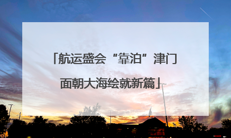 航运盛会“靠泊”津门 面朝大海绘就新篇