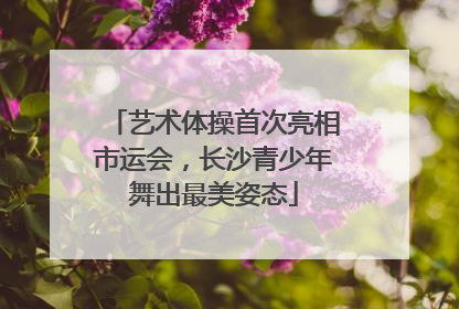 艺术体操首次亮相市运会，长沙青少年舞出最美姿态
