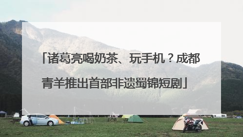 诸葛亮喝奶茶、玩手机？成都青羊推出首部非遗蜀锦短剧