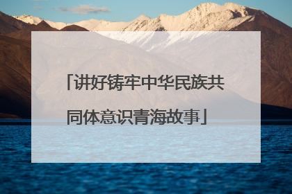 讲好铸牢中华民族共同体意识青海故事