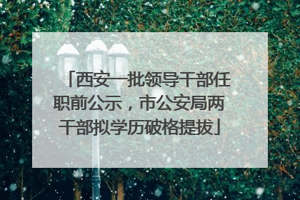 西安一批领导干部任职前公示，市公安局两干部拟学历破格提拔