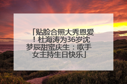贴脸合照大秀恩爱！杜海涛为36岁沈梦辰甜蜜庆生：歌手女主持生日快乐