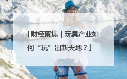财经聚焦｜玩具产业如何“玩”出新天地？