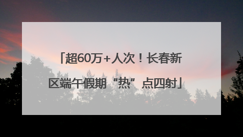 超60万+人次！长春新区端午假期“热”点四射