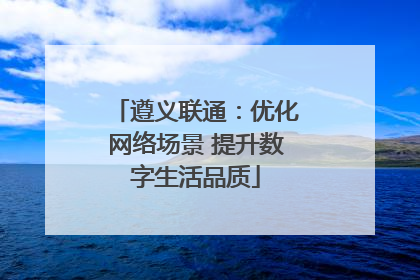 遵义联通：优化网络场景 提升数字生活品质