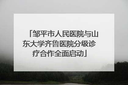 邹平市人民医院与山东大学齐鲁医院分级诊疗合作全面启动
