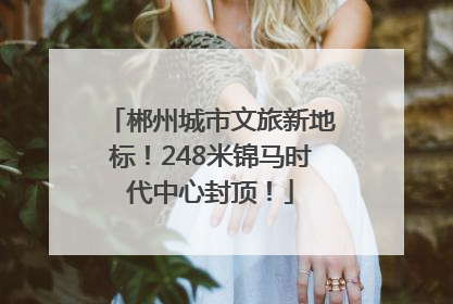 郴州城市文旅新地标！248米锦马时代中心封顶！