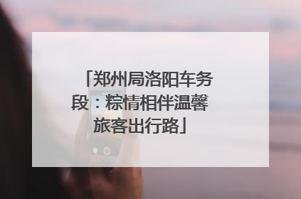 郑州局洛阳车务段：粽情相伴温馨旅客出行路