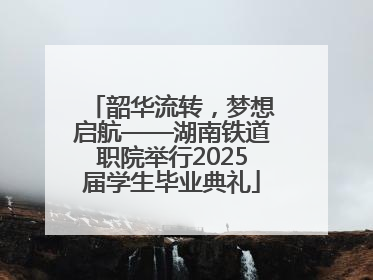 韶华流转，梦想启航——湖南铁道职院举行2025届学生毕业典礼