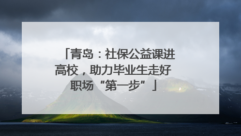 青岛：社保公益课进高校，助力毕业生走好职场“第一步”