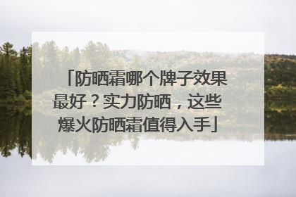 防晒霜哪个牌子效果最好？实力防晒，这些爆火防晒霜值得入手