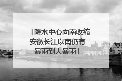 降水中心向南收缩 安徽长江以南仍有暴雨到大暴雨